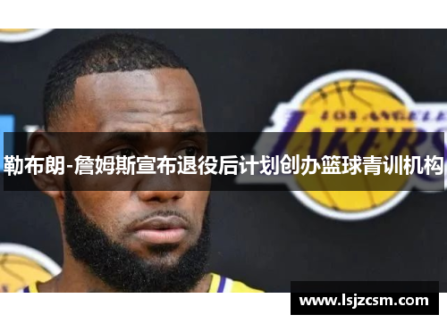 勒布朗-詹姆斯宣布退役后计划创办篮球青训机构