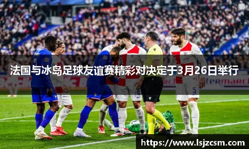法国与冰岛足球友谊赛精彩对决定于3月26日举行