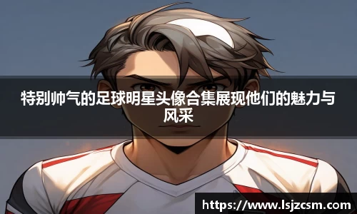 特别帅气的足球明星头像合集展现他们的魅力与风采