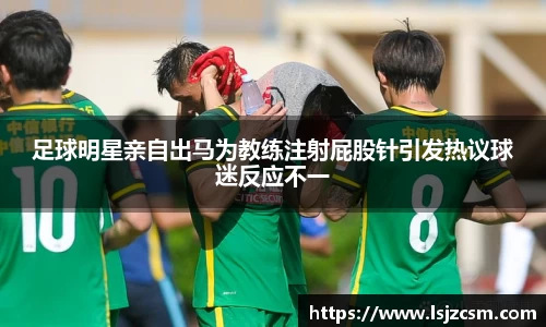足球明星亲自出马为教练注射屁股针引发热议球迷反应不一